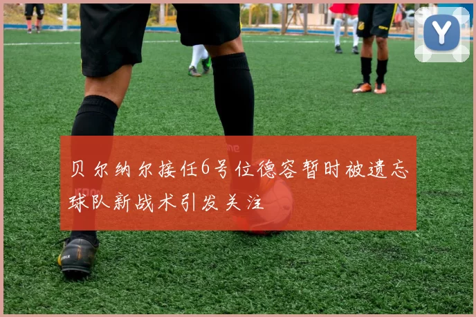贝尔纳尔接任6号位德容暂时被遗忘球队新战术引发关注