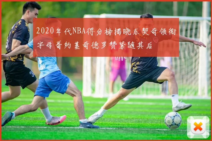 2020年代NBA得分榜揭晓东契奇领衔字母哥约基奇德罗赞紧随其后