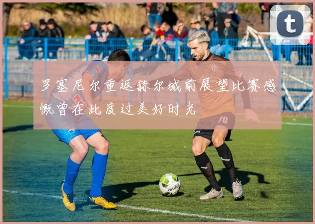 罗塞尼尔重返赫尔城前展望比赛感慨曾在此度过美好时光