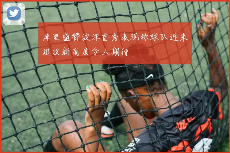 库里盛赞波津首秀表现称球队迎来进攻新高度令人期待
