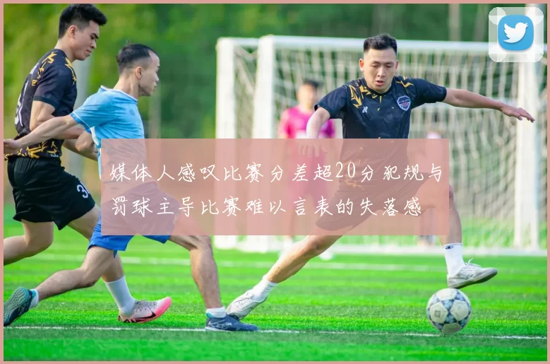 媒体人感叹比赛分差超20分犯规与罚球主导比赛难以言表的失落感