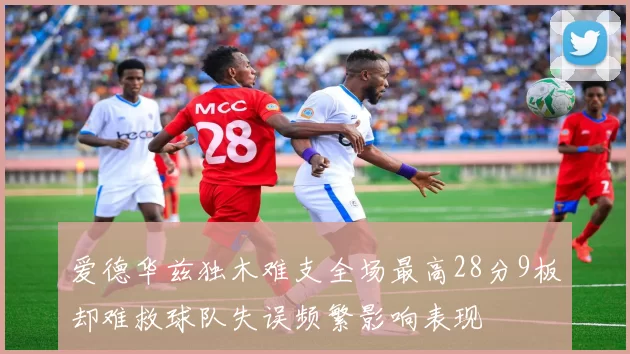 爱德华兹独木难支全场最高28分9板却难救球队失误频繁影响表现