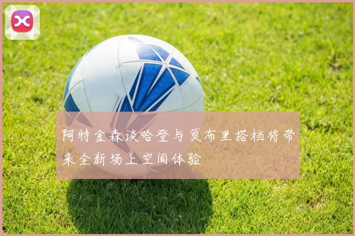 阿特金森谈哈登与莫布里搭档将带来全新场上空间体验