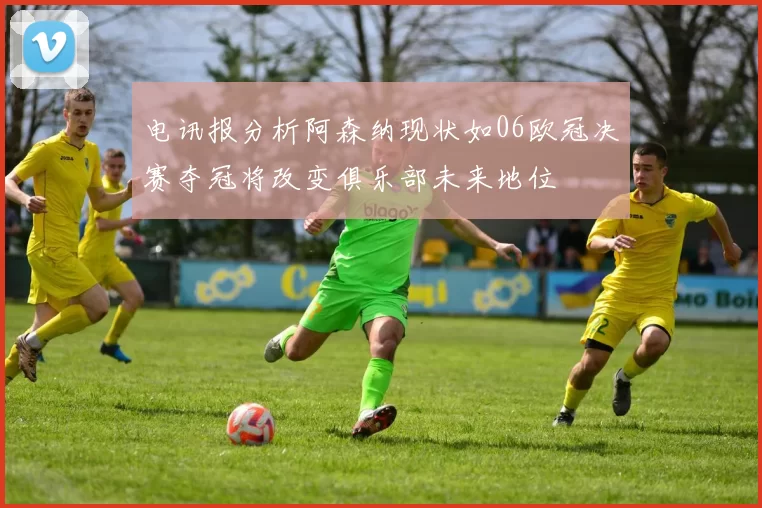 电讯报分析阿森纳现状如06欧冠决赛夺冠将改变俱乐部未来地位