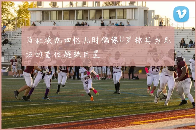 马杜埃凯回忆儿时偶像C罗称其为见证的首位超级巨星
