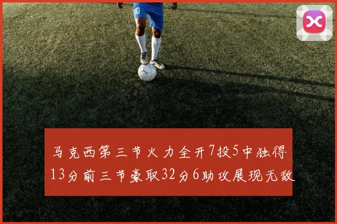 马克西第三节火力全开7投5中独得13分前三节豪取32分6助攻展现无敌续航
