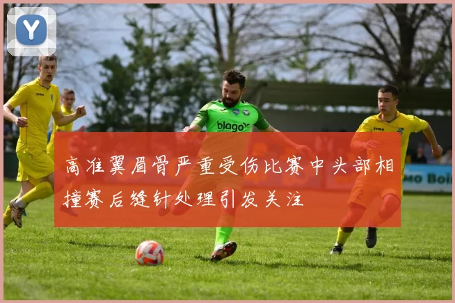 高准翼眉骨严重受伤比赛中头部相撞赛后缝针处理引发关注