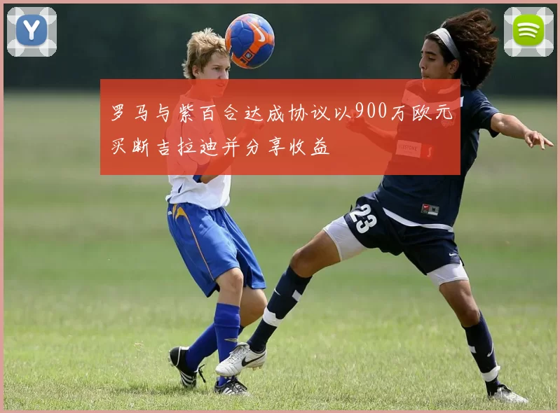 罗马与紫百合达成协议以900万欧元买断吉拉迪并分享收益