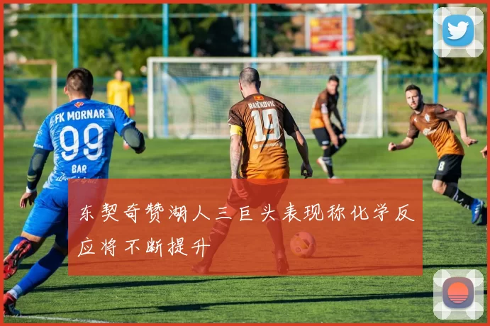 东契奇赞湖人三巨头表现称化学反应将不断提升