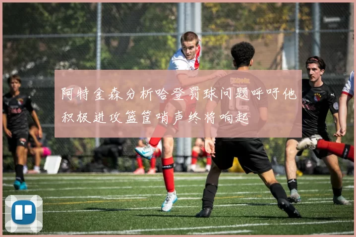 阿特金森分析哈登罚球问题呼吁他积极进攻篮筐哨声终将响起
