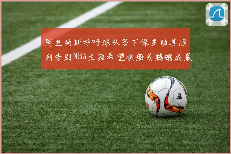 阿里纳斯呼吁球队签下保罗助其顺利告别NBA生涯希望快船或鹈鹕成最佳选择