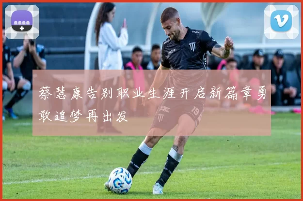 蔡慧康告别职业生涯开启新篇章勇敢追梦再出发