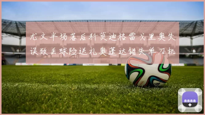 尤文半场落后科莫迪格雷戈里奥失误致丢球险送礼奥蓬达错失单刀机会