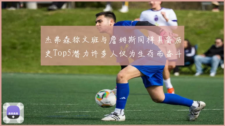 杰弗森称文班与詹姆斯同样具备历史Top5潜力许多人仅为生存而奋斗