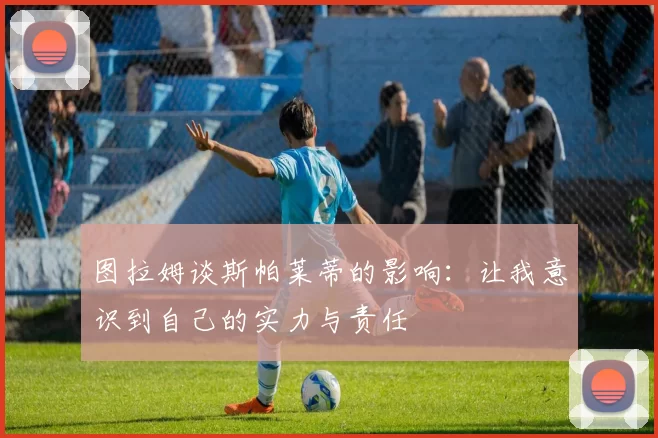 图拉姆谈斯帕莱蒂的影响：让我意识到自己的实力与责任