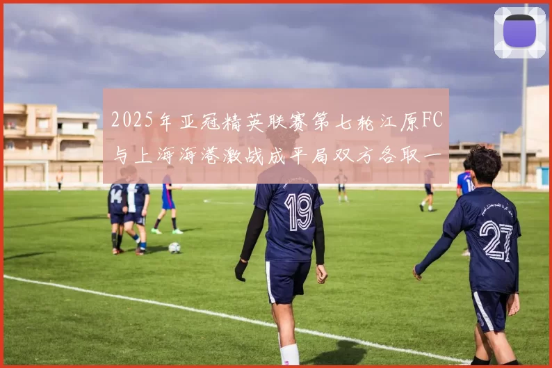 2025年亚冠精英联赛第七轮江原FC与上海海港激战成平局双方各取一分