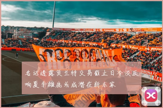 名记透露莫兰特交易截止日冷淡反响夏季雄鹿或成潜在新东家