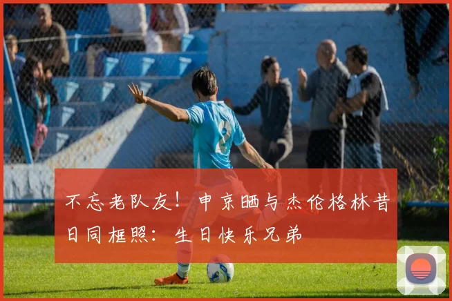 不忘老队友！申京晒与杰伦格林昔日同框照：生日快乐兄弟